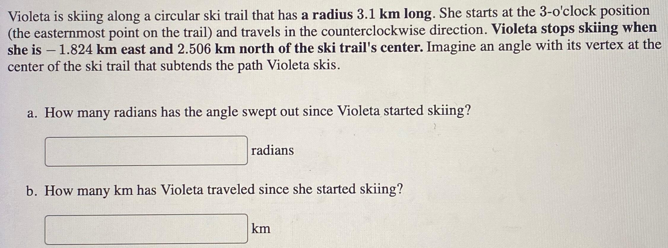 Violeta is skiing along a circular ski trail that has a radius 3.1 km long. She starts at the 3 -o'clock position (the easternmost point on the trail) and travels in the counterclockwise direction. Violeta stops skiing when she is −1.824 km east and 2.506 km north of the ski trail's center. Imagine an angle with its vertex at the center of the ski trail that subtends the path Violeta skis. a. How many radians has the angle swept out since Violeta started skiing? radians b. How many km has Violeta traveled since she started skiing? km