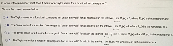 In terms of the remainder, what does it mean for a Taylor series for a function f to converge to f ? Choose the correct answer below. A. The Taylor series for a function f converges to f on an interval if, for all nonzero x in the interval, lim Rn(x) = 0, where Rn(x) is the remainder at x. B. The Taylor series for a function f converges to f on an interval if, for all positive x in the interval, limn→∞ Rn(x) = 0, where Rn(x) is the remainder at x. C. The Taylor series for a function f converges to f on an interval if, for all x in the interval, limn→∞ Rn(x) = 0, where Rn(x) = 0 and Rn(x) is the remainder at x. D. The Taylor series for a function f converges to f on an interval if, for all x in the interval, limn→∞ Rn(x) = 0, where Rn(x) is the remainder at x. 