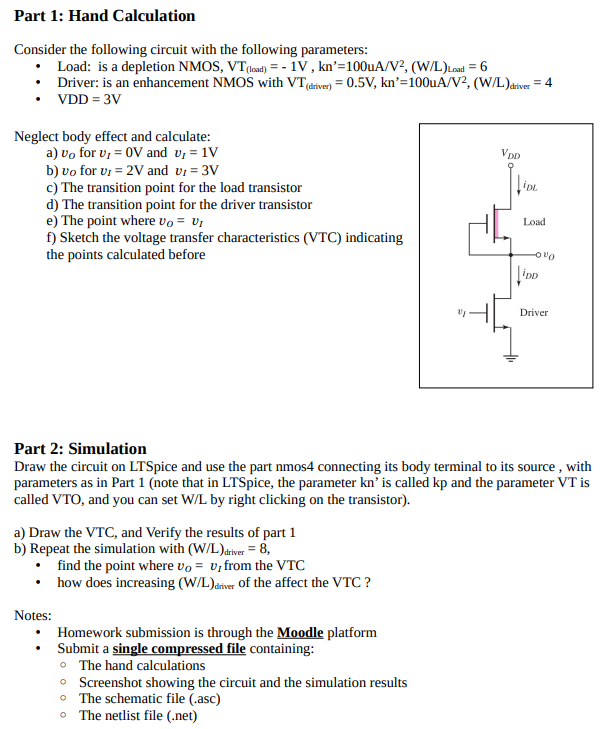 Part 1: Hand Calculation Consider the following circuit with the following parameters: • Load: is a depletion NMOS, VT(load) = -1 V, kn0 = 100uA/V2 ,( W/L)Load = 6 • Driver: is an enhancement NMOS with VT(driver) = 0.5 V, kn0 = 100uA/V2 ,( W/L)driver = 4 • VDD = 3 V Neglect body effect and calculate: a) vO for vI = 0 V and vI = 1 V b) vo for vI = 2 V and vI = 3 V c) The transition point for the load transistor d) The transition point for the driver transistor e) The point where vO = vI f) Sketch the voltage transfer characteristics (VTC) indicating the points calculated before Part 2: Simulation Draw the circuit on LTSpice and use the part nmos 4 connecting its body terminal to its source, with parameters as in Part 1 (note that in LTSpice, the parameter kn’ is called kp and the parameter VT is called VTO, and you can set W/L by right clicking on the transistor). a) Draw the VTC, and Verify the results of part 1 b) Repeat the simulation with (W/L)driver = 8, • find the point where vO = vI from the VTC • how does increasing (W/L) driver of the affect the VTC ? Notes: • Homework submission is through the Moodle platform • Submit a single compressed file containing: • The hand calculations • Screenshot showing the circuit and the simulation results • The schematic file (.asc) • The netlist file (.net)