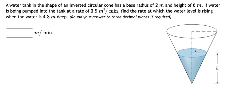 A water tank in the shape of an inverted circular cone has a base radius of 2 m and height of 6 m. If water is being pumped into the tank at a rate of 3.9 m3/min, find the rate at which the water level is rising when the water is 4.8 m deep. (Round your answer to three decimal places if required) m/min 