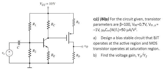 For the circuit given, transistor parameters are β = 100, VBE = 0.7 V, Vth,p = −1 V, μpCox(W/L) = 50 μA/V2. a) Design a bias stable circuit that BJT operates at the active region and MOS transistor operates at saturation region. b) Find the voltage gain, vo/vs