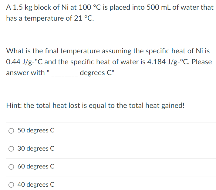 A 1.5 kg block of Ni at 100∘C is placed into 500 mL of water that has a temperature of 21∘C. What is the final temperature assuming the specific heat of Ni is 0.44 J/g−∘C and the specific heat of water is 4.184 J/g−∘C. Please answer with "degrees C" Hint: the total heat lost is equal to the total heat gained! 50 degrees C 30 degrees C 60 degrees C 40 degrees C 