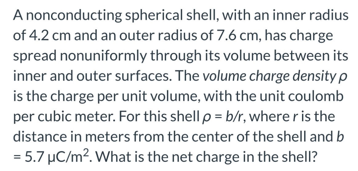 A nonconducting spherical shell, with an inner radius of 4.2 cm and an outer radius of 7.6 cm, has charge spread nonuniformly through its volume between its inner and outer surfaces. The volume charge density ρ is the charge per unit volume, with the unit coulomb per cubic meter. For this shell ρ = b/r, where r is the distance in meters from the center of the shell and b = 5.7 μC/m2. What is the net charge in the shell?