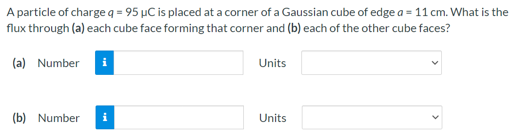 A particle of charge q = 95 μC is placed at a corner of a Gaussian cube of edge a = 11 cm. What is the flux through (a) each cube face forming that corner and (b) each of the other cube faces? (a) Number Units (b) Number Units