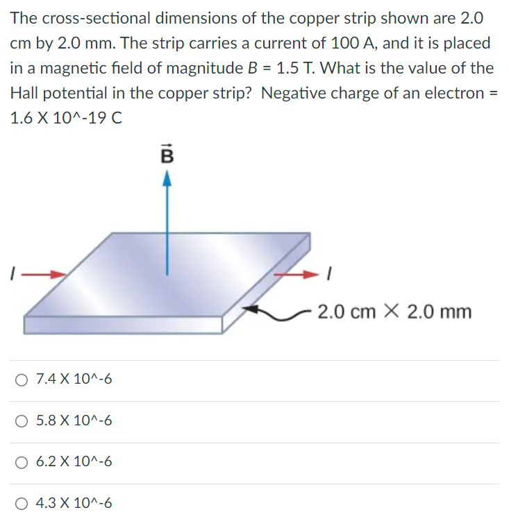 The cross-sectional dimensions of the copper strip shown are 2.0 cm by 2.0 mm. The strip carries a current of 100 A, and it is placed in a magnetic field of magnitude B = 1.5 T. What is the value of the Hall potential in the copper strip? Negative charge of an electron = 1.6 × 10^−19 C 7.4 × 10^−6 5.8 × 10^−6 6.2 × 10^−6 4.3 × 10^−6