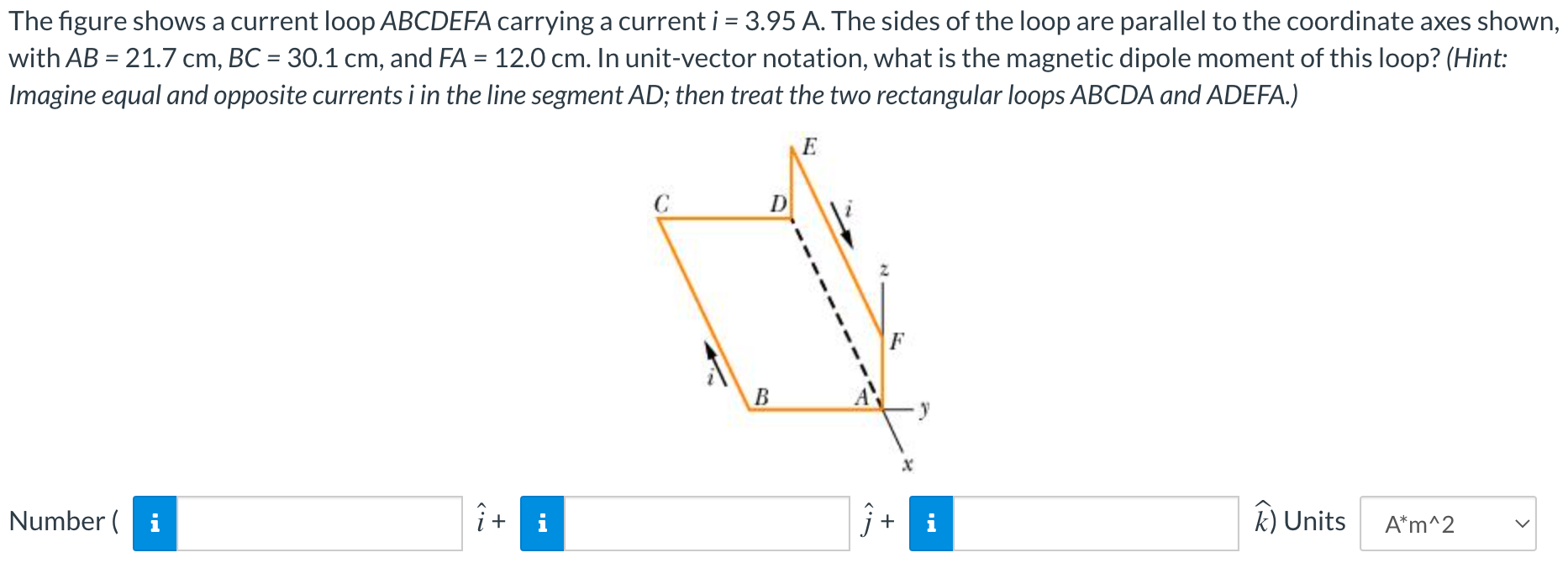 The figure shows a current loop ABCDEFA carrying a current i = 3.95 A. The sides of the loop are parallel to the coordinate axes shown, with AB = 21.7 cm, BC = 30.1 cm, and FA = 12.0 cm. In unit-vector notation, what is the magnetic dipole moment of this loop? (Hint: Imagine equal and opposite currents i in the line segment AD; then treat the two rectangular loops ABCDA and ADEFA.) Number ( i^+ j^+ k) Units