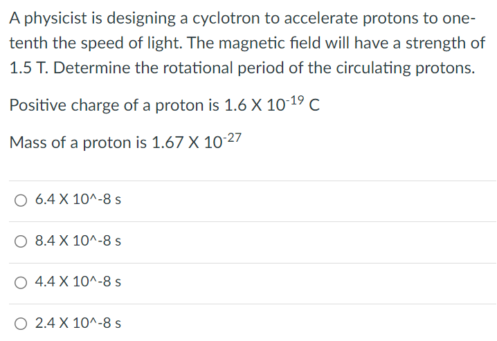 A physicist is designing a cyclotron to accelerate protons to one-tenth the speed of light. The magnetic field will have a strength of 1.5 T. Determine the rotational period of the circulating protons. Positive charge of a proton is 1.6 × 10 −19 C Mass of a proton is 1.67 × 10 −27 6.4 × 10^−8 s 8.4 × 10^−8 s 4.4 × 10^−8 s 2.4 × 10^−8 s