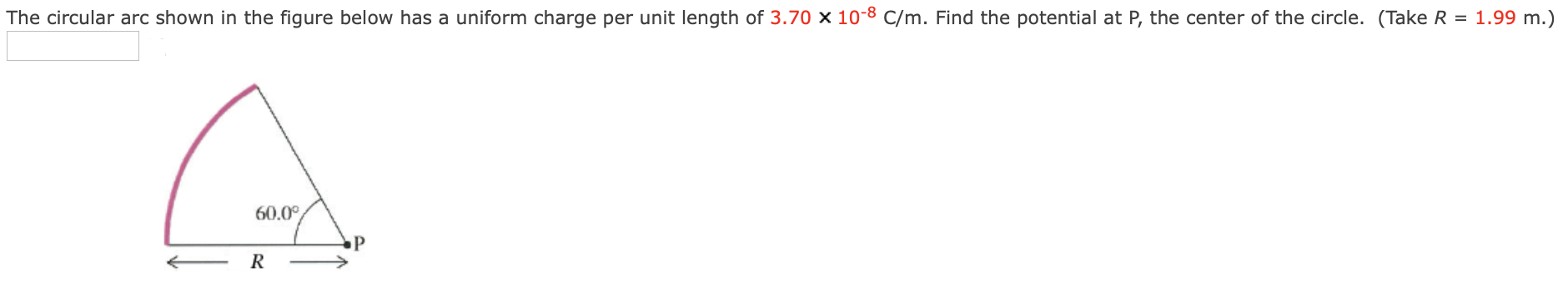 The circular arc shown in the figure below has a uniform charge per unit length of 3.70×10−8 C/m. Find the potential at P, the center of the circle. (Take R = 1.99 m.)