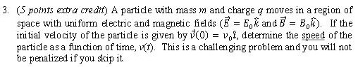 A particle with mass m and charge q moves in a region of space with uniform electric and magnetic fields (E→ = E0k and B→ = B0H). If the initial velocity of the particle is given by v→(0) = v0i^, determine the speed of the particle as a function of time, V(t). This is a challenging problem and you will not be penalized if you skip it.