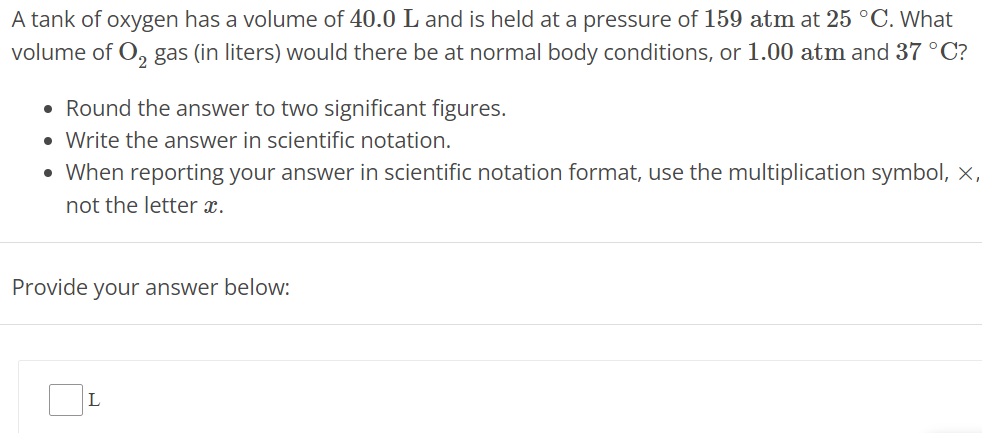 A tank of oxygen has a volume of 40.0 L and is held at a pressure of 159 atm at 25∘C. What volume of O2 gas (in liters) would there be at normal body conditions, or 1.00 atm and 37∘C ? Round the answer to two significant figures. Write the answer in scientific notation. When reporting your answer in scientific notation format, use the multiplication symbol, x, not the letter x. Provide your answer below: L