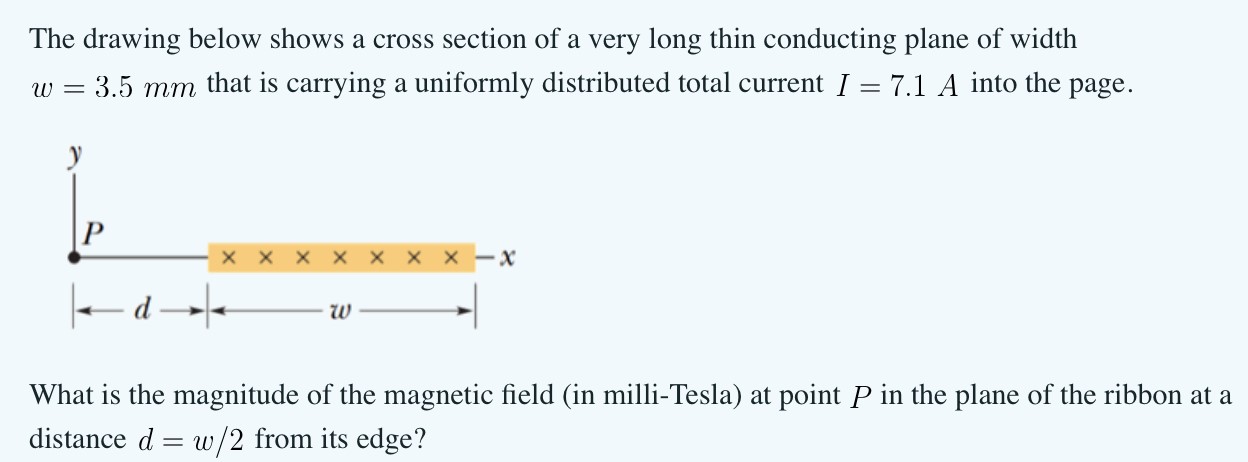 The drawing below shows a cross section of a very long thin conducting plane of width w = 3.5 mm that is carrying a uniformly distributed total current I = 7.1 A into the page. What is the magnitude of the magnetic field (in milli-Tesla) at point P in the plane of the ribbon at a distance d = w/2 from its edge? 