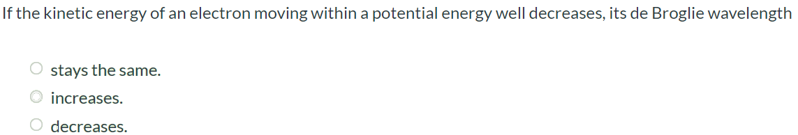 If the kinetic energy of an electron moving within a potential energy well decreases, its de Broglie wavelength stays the same. increases. decreases.