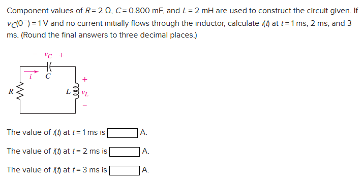 Component values of R = 2 Ω, C = 0.800 mF, and L = 2 mH are used to construct the circuit given. If vC(0−) = 1 V and no current initially flows through the inductor, calculate i(t) at t = 1 ms, 2 ms, and 3 ms. (Round the final answers to three decimal places. ) The value of (t) at t = 1 ms is A. The value of (t) at t = 2 ms is A. The value of (1) at t = 3 ms is A.