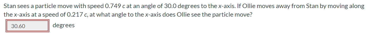 Stan sees a particle move with speed 0.749 c at an angle of 30.0 degrees to the x-axis. If Ollie moves away from Stan by moving along the x-axis at a speed of 0.217c, at what angle to the x-axis does Ollie see the particle move? degrees