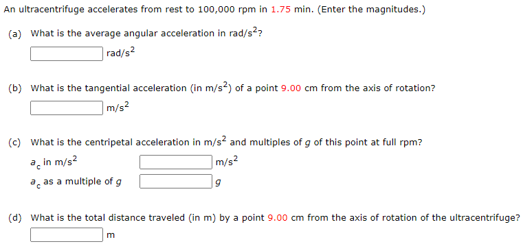 An ultracentrifuge accelerates from rest to 100, 000 rpm in 1.75 min. (Enter the magnitudes. ) (a) What is the average angular acceleration in rad/s2? rad/s2 (b) What is the tangential acceleration (in m/s2) of a point 9.00 cm from the axis of rotation? m/s2 (c) What is the centripetal acceleration in m/s2 and multiples of g of this point at full rpm? ac in m/s2 m/s2 ac as a multiple of g g (d) What is the total distance traveled (in m) by a point 9.00 cm from the axis of rotation of the ultracentrifuge? m