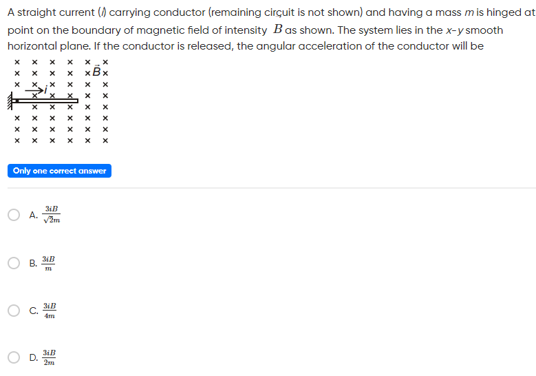 A straight current (i) carrying conductor (remaining circuit is not shown) and having a mass m is hinged at point on the boundary of magnetic field of intensity B as shown. The system lies in the x−y smooth horizontal plane. If the conductor is released, the angular acceleration of the conductor will be Only one correct answer A. 3iB 2m B. 3iB m C. 3iB 4m D. 3iB 2m
