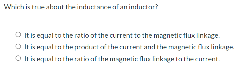 Which is true about the inductance of an inductor? It is equal to the ratio of the current to the magnetic flux linkage. It is equal to the product of the current and the magnetic flux linkage. It is equal to the ratio of the magnetic flux linkage to the current.