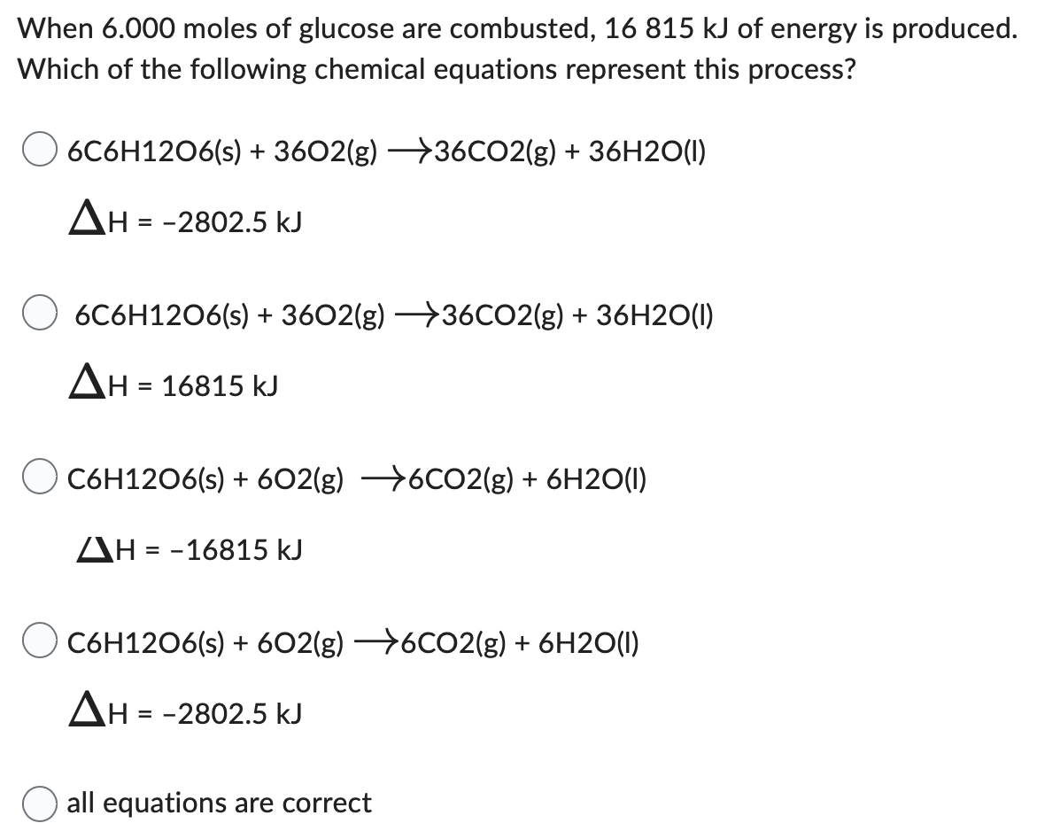 When 6.000 moles of glucose are combusted, 16815 kJ of energy is produced. Which of the following chemical equations represent this process? 6C6H12O6(s) + 36O2(g) → 36CO2(g) + 36H2O(l) ΔH = −2802.5 kJ 6C6H12O6(s) + 36O2(g) → 36CO2(g) + 36H2O(l) ΔH = 16815 kJ C6H12O6(s) + 6O2(g) → 6CO2(g) + 6H2O(l) ΔH = −16815 kJ C6H12O6(s) + 6O2(g) → 6CO2(g) + 6H2O(l) ΔH = −2802.5 kJ all equations are correct