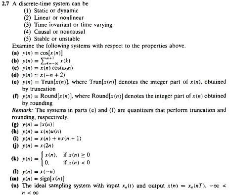 2.7 A discrete-time system can be(1)Static or dynamic(2)Linear or nonlinear(3)Time invariant or time varying(4)Causal or noncausal(5)Stable or unstable Examine the following systems with respect to the properties above. (a) y(n) =cos