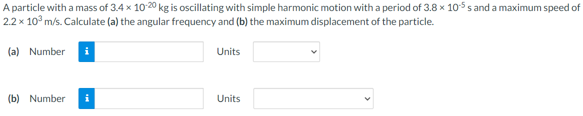 A particle with a mass of 3.4×10−20 kg is oscillating with simple harmonic motion with a period of 3.8×10−5 s and a maximum speed of 2.2×103 m/s. Calculate (a) the angular frequency and (b) the maximum displacement of the particle. (a) Number Units (b) Number Units