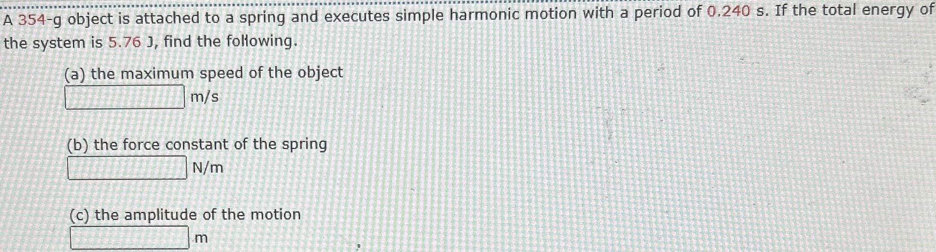 A 354-g object is attached to a spring and executes simple harmonic motion with a period of 0.240 s. If the total energy of the system is 5.76 J, find the following. (a) the maximum speed of the object m/s (b) the force constant of the spring N/m (c) the amplitude of the motion m