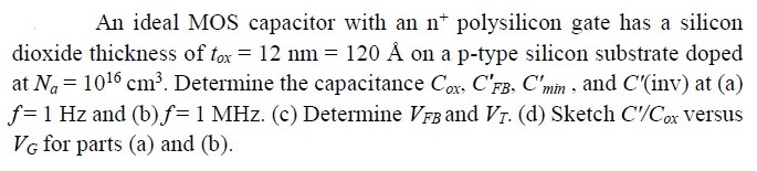 An ideal MOS capacitor with an n+ polysilicon gate has a silicon dioxide thickness of tox = 12 nm = 120 Å on a p-type silicon substrate doped at Na = 1016 cm3. Determine the capacitance Cox, CFB′, Cmin′, and C′ (inv) at (a) f = 1 Hz and (b) f = 1 MHz. (c) Determine VFB and VT. (d) Sketch C′/Cox versus VG for parts (a) and (b). 