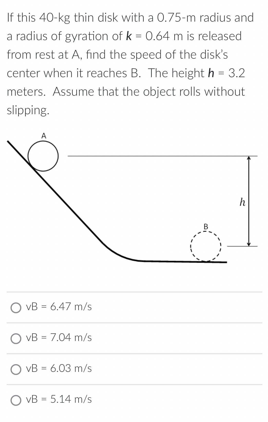 If this 40−kg thin disk with a 0.75−m radius and a radius of gyration of k = 0.64 m is released from rest at A, find the speed of the disk's center when it reaches B. The height h = 3.2 meters. Assume that the object rolls without slipping. vB = 6.47 m/s vB = 7.04 m/s vB = 6.03 m/s vB = 5.14 m/s