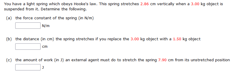 You have a light spring which obeys Hooke's law. This spring stretches 2.86 cm vertically when a 3.00 kg object is suspended from it. Determine the following. (a) the force constant of the spring (in N/m) N/m (b) the distance (in cm) the spring stretches if you replace the 3.00 kg object with a 1.50 kg object Cm (c) the amount of work (in J) an external agent must do to stretch the spring 7.90 cm from its unstretched position J