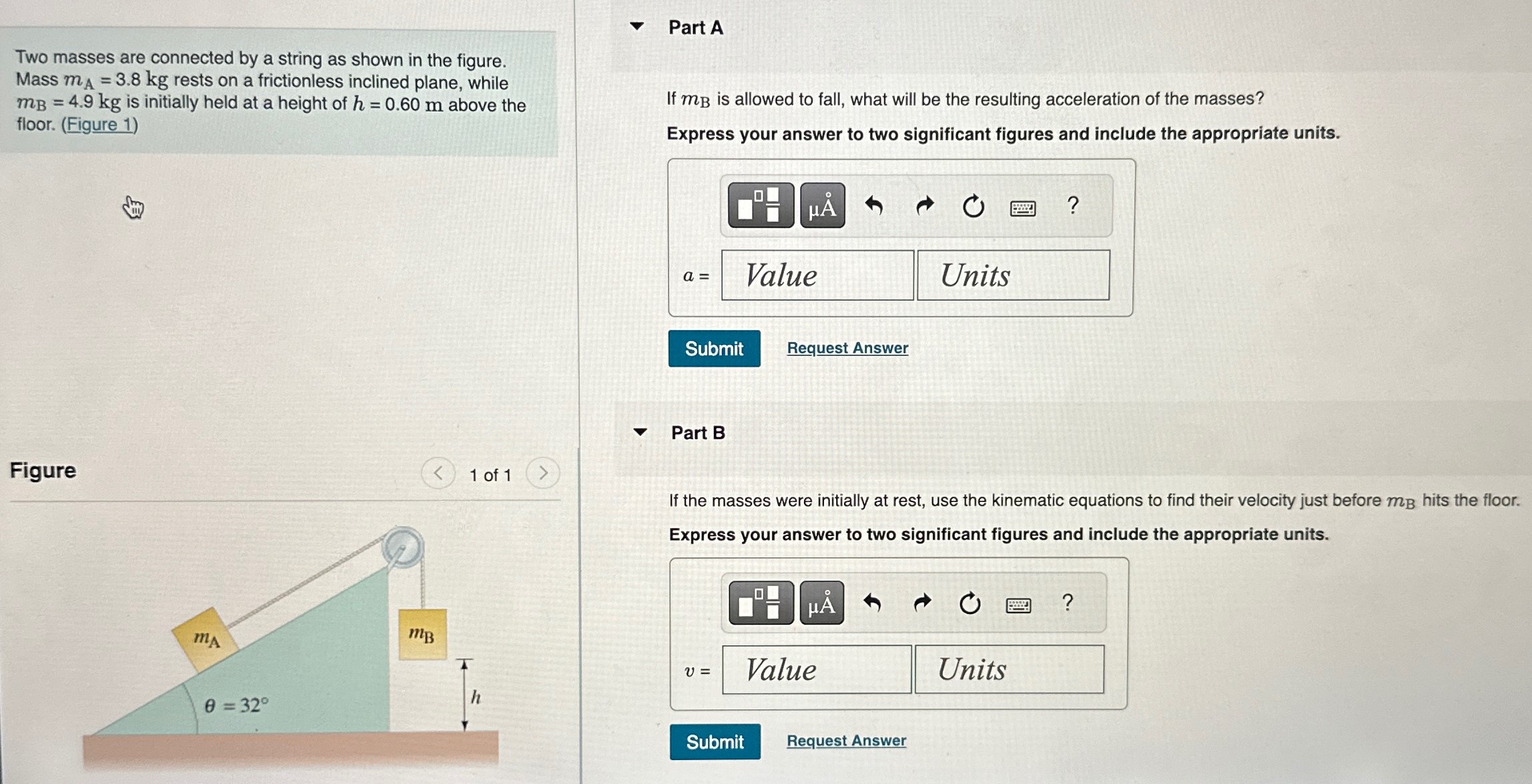 Two masses are connected by a string as shown in the figure. Mass mA = 3.8 kg rests on a frictionless inclined plane, while mB = 4.9 kg is initially held at a height of h = 0.60 m above the floor. (Figure 1) Figure 1 of 1 Part A If mB is allowed to fall, what will be the resulting acceleration of the masses? Express your answer to two significant figures and include the appropriate units. a = Value Units Units Submit Request Answer Part B If the masses were initially at rest, use the kinematic equations to find their velocity just before mB hits the floor. Express your answer to two significant figures and include the appropriate units. Submit Request Answer 