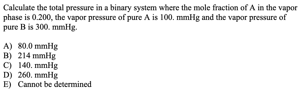 Calculate the total pressure in a binary system where the mole fraction of A in the vapor phase is 0.200, the vapor pressure of pure A is 100. mmHg and the vapor pressure of pure B is 300. mmHg. A) 80.0 mmHg B) 214 mmHg C) 140. mmHg D) 260. mmHg E) Cannot be determined