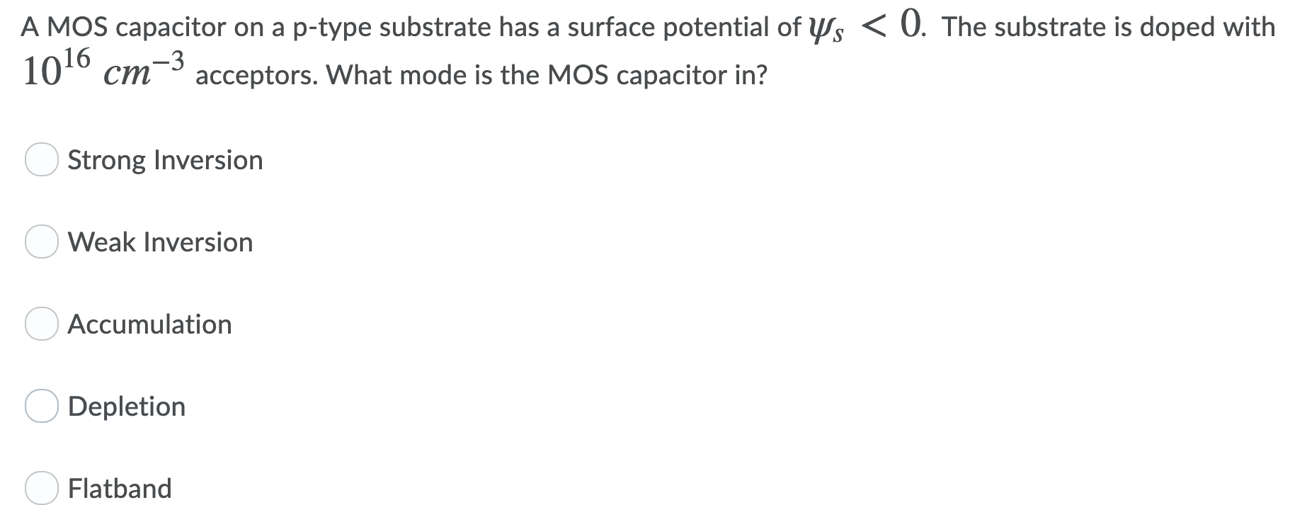 A MOS capacitor on a p-type substrate has a surface potential of ψs < 0. The substrate is doped with 1016 cm−3 acceptors. What mode is the MOS capacitor in? Strong Inversion Weak Inversion Accumulation Depletion Flatband