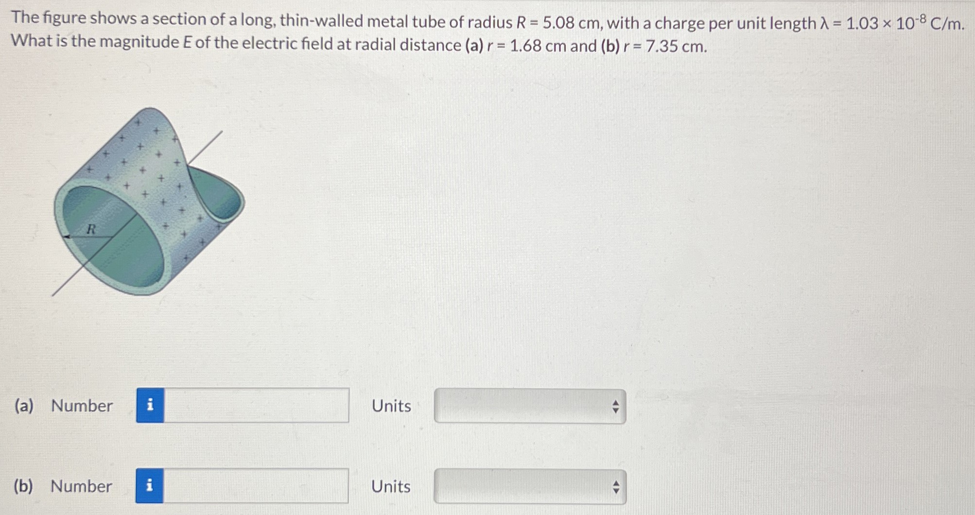 The figure shows a section of a long, thin-walled metal tube of radius R = 5.08 cm, with a charge per unit length λ = 1.03×10−8 C/m. What is the magnitude E of the electric field at radial distance (a) r = 1.68 cm and (b) r = 7.35 cm. (a) Number Units (b) Number Units