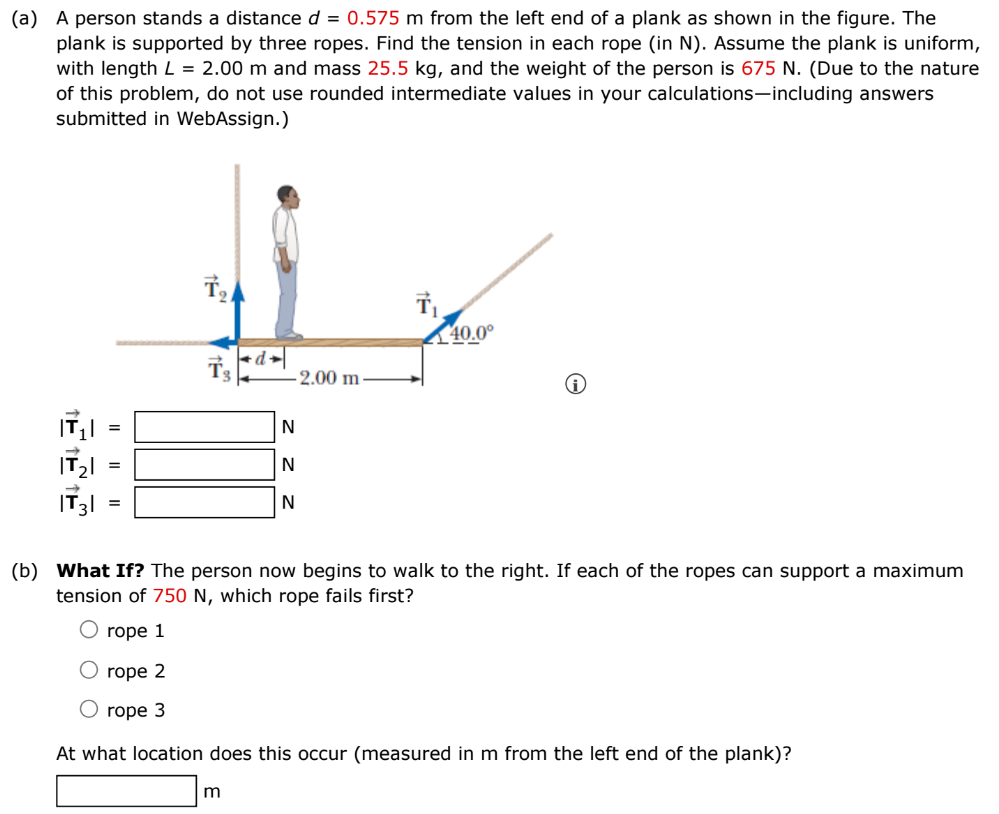 (a) A person stands a distance d = 0.575 m from the left end of a plank as shown in the figure. The plank is supported by three ropes. Find the tension in each rope (in N ). Assume the plank is uniform, with length L = 2.00 m and mass 25.5 kg, and the weight of the person is 675 N. (Due to the nature of this problem, do not use rounded intermediate values in your calculations-including answers submitted in WebAssign.) |T→1| = N |T→2| = N |T→3| = N (b) What If? The person now begins to walk to the right. If each of the ropes can support a maximum tension of 750 N, which rope fails first? rope 1 rope 2 rope 3 At what location does this occur (measured in m from the left end of the plank)? m