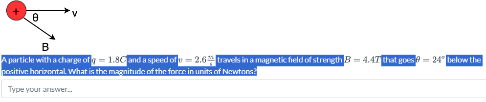 A particle with a charge of q = 1.8 C and a speed of v = 2.6 m/s travels in a magnetic field of strength B = 4.4 T that goes θ = 24∘ below the positive horizontal. What is the magnitude of the force in units of Newtons? Type your answer...