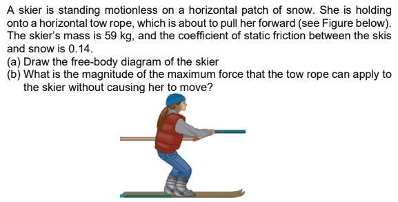 A skier is standing motionless on a horizontal patch of snow. She is holding onto a horizontal tow rope, which is about to pull her forward (see Figure below). The skier's mass is 59 kg, and the coefficient of static friction between the skis and snow is 0.14 . (a) Draw the free-body diagram of the skier (b) What is the magnitude of the maximum force that the tow rope can apply to the skier without causing her to move?