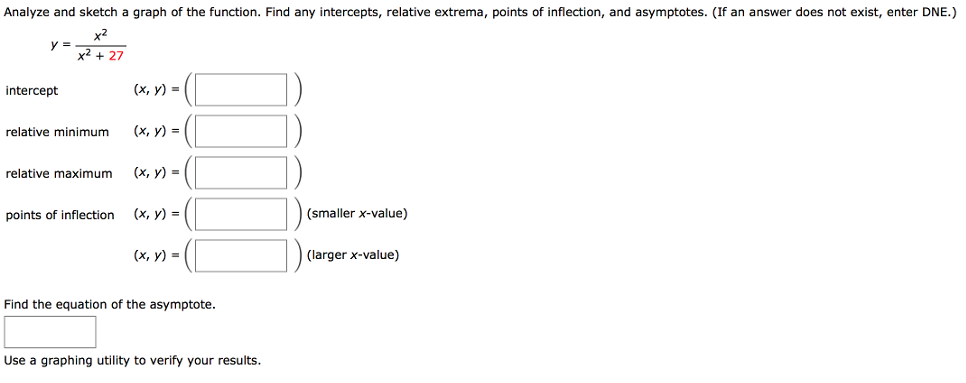 Analyze and sketch a graph of the function. Find any intercepts, relative extrema, points of inflection, and asymptotes. (If an answer does not exist, enter DNE. ) y = x2 x2+27 intercept (x, y) = ( ) relative minimum (x, y) = ( ) relative maximum (x, y) = ( ) points of inflection (x, y) = ( ) (smaller x-value) (x, y) = ( ) (larger x-value) Find the equation of the asymptote. Use a graphing utility to verify your results. 