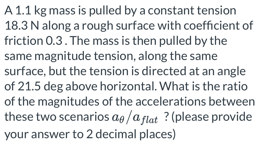 A 1.1 kg mass is pulled by a constant tension 18.3 N along a rough surface with coefficient of friction 0.3. The mass is then pulled by the same magnitude tension, along the same surface, but the tension is directed at an angle of 21.5 deg above horizontal. What is the ratio of the magnitudes of the accelerations between these two scenarios aθ/aflat? (please provide your answer to 2 decimal places)