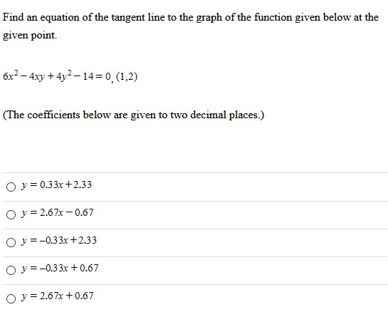 Find an equation of the tangent line to the graph of the function given below at the given point. 6x2 − 4xy + 4y2 − 14 = 0, (1,2) (The coefficients below are given to two decimal places.) y = 0.33x+2.33 y = 2.67x−0.67 y = −0.33x+2.33 y = −0.33x+0.67 y = 2.67x+0.67