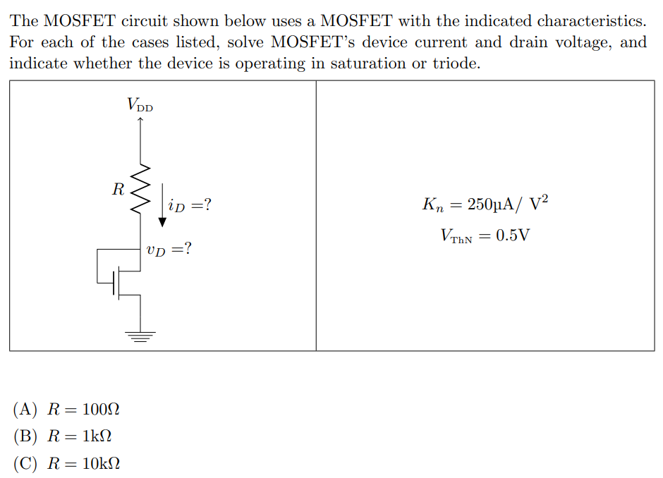 The MOSFET circuit shown below uses a MOSFET with the indicated characteristics. For each of the cases listed, solve MOSFET's device current and drain voltage, and indicate whether the device is operating in saturation or triode. (A) R = 100 Ω (B) R = 1 kΩ (C) R = 10 kΩ