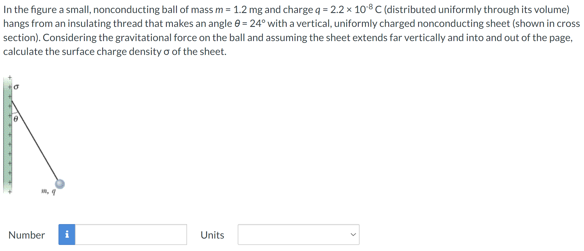 In the figure a small, nonconducting ball of mass m = 1.2 mg and charge q = 2.2×10−8 C (distributed uniformly through its volume) hangs from an insulating thread that makes an angle θ = 24∘ with a vertical, uniformly charged nonconducting sheet (shown in cross section). Considering the gravitational force on the ball and assuming the sheet extends far vertically and into and out of the page, calculate the surface charge density σ of the sheet. Number Units