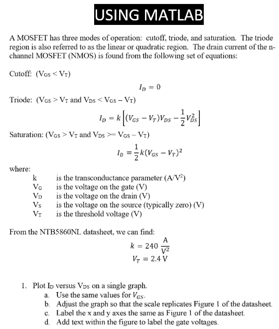 USING MATLAB A MOSFET has three modes of operation: cutoff, triode, and saturation. The triode region is also referred to as the linear or quadratic region. The drain current of the n-channel MOSFET (NMOS) is found from the following set of equations: Cutoff: (VGS < VT) ID = 0 Triode: (VCS > VT and VDS < VGS−VT) ID = k[(VGS − VT)VDS − 12 VDS2] Saturation: (VGS > VT and VDS >  = VGS − VT) ID = 12 k(VGS − VT)2 where: k is the transconductance parameter (A/V2) VG is the voltage on the gate (V) VD is the voltage on the drain (V) VS is the voltage on the source (typically zero) (V) VT is the threshold voltage (V) From the NTB5860 NL datasheet, we can find: k = 240 AV2 VT = 2.4 V Plot ID versus VDS on a single graph. a. Use the same values for VGS. b. Adjust the graph so that the scale replicates Figure 1 of the datasheet. c. Label the x and y axes the same as Figure 1 of the datasheet. d. Add text within the figure to label the gate voltages.