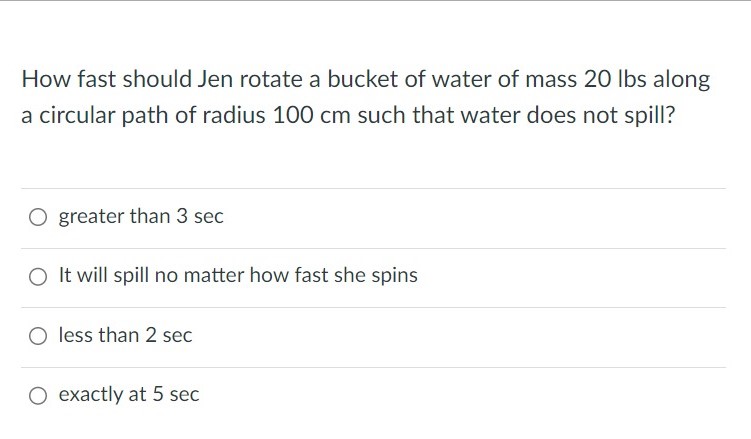 How fast should Jen rotate a bucket of water of mass 20 lbs along a circular path of radius 100 cm such that water does not spill? greater than 3 sec It will spill no matter how fast she spins less than 2 sec exactly at 5 sec