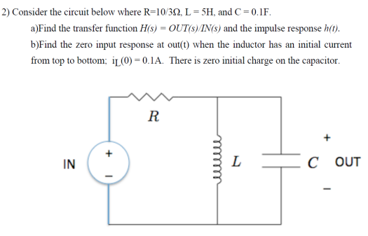 Consider the circuit below where R = 10/3 Ω, L = 5 H, and C = 0.1 F. a)Find the transfer function H(s) = OUT(s)/IN(s) and the impulse response h(t). b)Find the zero input response at out( t ) when the inductor has an initial current from top to bottom; iL(0) = 0.1 A. There is zero initial charge on the capacitor. 