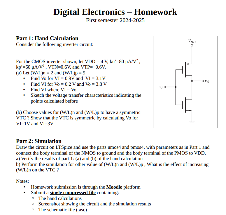 Digital Electronics - Homework First semester 2024-2025 Part 1: Hand Calculation Consider the following inverter circuit: For the CMOS inverter shown, let VDD = 4 V, kn' = 80 μA/V2, kp′ = 60 μA/V2, VTN = 0.6 V, and VTP = −0.6 V. (a) Let (W/L)n = 2 and (W/L)p = 5. Find Vo for VI = 0.9 V and VI = 3.1 VFind VI for Vo = 0.2 V and Vo = 3.8 VFind VI where VI = VoSketch the voltage transfer characteristics indicating the points calculated before (b) Choose values for (W/L)n and (W/L)p to have a symmetric VTC? Show that the VTC is symmetric by calculating Vo for VI = 1 V and VI = 3 V Part 2: Simulation Draw the circuit on LTSpice and use the parts nmos4 and pmos4, with parameters as in Part 1 and connect the body terminal of the NMOS to ground and the body terminal of the PMOS to VDD. a) Verify the results of part 1 : (a) and (b) of the hand calculation b) Perform the simulation for other value of (W/L)n and (W/L)p, What is the effect of increasing (W/L)n on the VTC? Notes:Homework submission is through the Moodle platformSubmit a single compressed file containing:The hand calculationsScreenshot showing the circuit and the simulation resultsThe schematic file (. asc) 