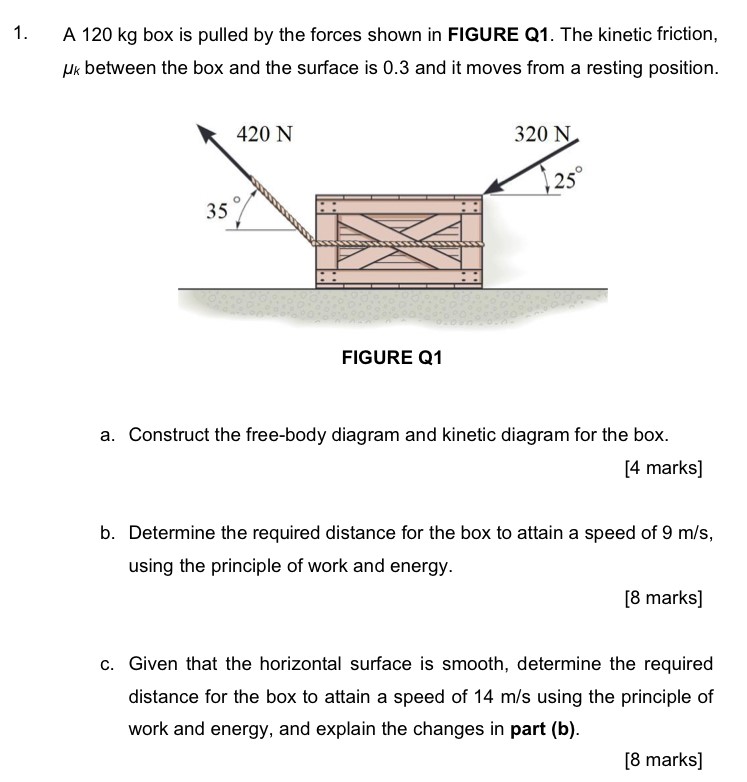 A 120 kg box is pulled by the forces shown in FIGURE Q1. The kinetic friction, μk between the box and the surface is 0.3 and it moves from a resting position. FIGURE Q1 a. Construct the free-body diagram and kinetic diagram for the box. [4 marks] b. Determine the required distance for the box to attain a speed of 9 m/s, using the principle of work and energy. [8 marks] c. Given that the horizontal surface is smooth, determine the required distance for the box to attain a speed of 14 m/s using the principle of work and energy, and explain the changes in part (b). [8 marks]