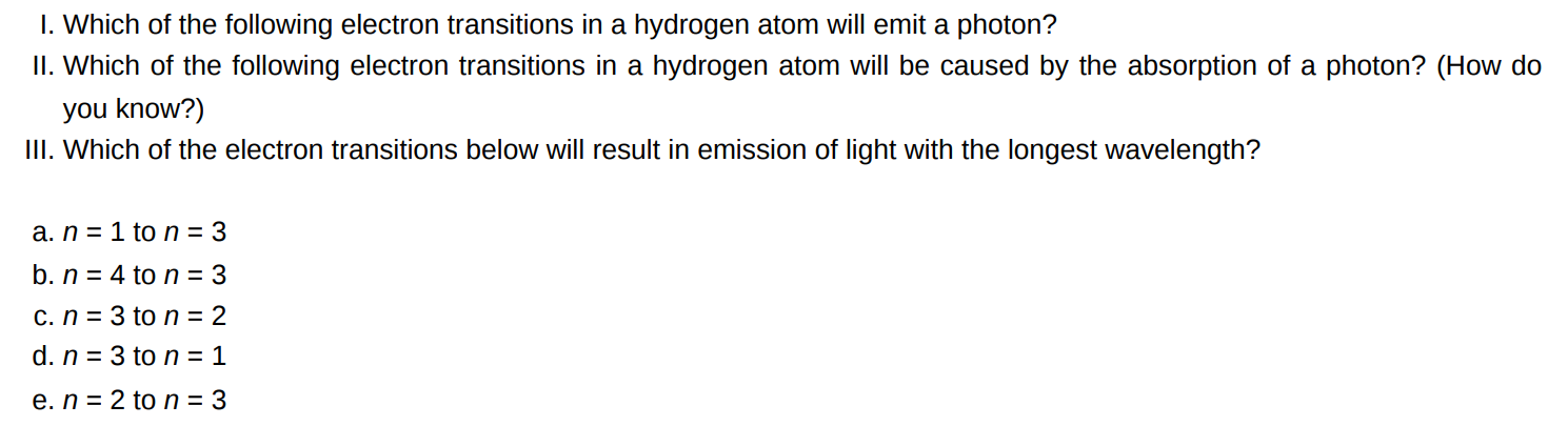 I. Which of the following electron transitions in a hydrogen atom will emit a photon? II. Which of the following electron transitions in a hydrogen atom will be caused by the absorption of a photon? (How do you know? ) III. Which of the electron transitions below will result in emission of light with the longest wavelength? a. n = 1 to n = 3 b. n = 4 to n = 3 c. n = 3 to n = 2 d. n = 3 to n = 1 e. n = 2 to n = 3