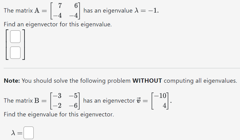 The matrix A = [7 6 −4 −4] has an eigenvalue λ = −1. Find an eigenvector for this eigenvalue. [ ] Note: You should solve the following problem WITHOUT computing all eigenvalues. The matrix B = [−3 −5 −2 −6] has an eigenvector v→ = [−1 0 4]. Find the eigenvalue for this eigenvector. λ =