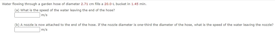 Water flowing through a garden hose of diameter 2.71 cm fills a 20.0−L bucket in 1.45 min. (a) What is the speed of the water leaving the end of the hose? m/s (b) A nozzle is now attached to the end of the hose. If the nozzle diameter is one-third the diameter of the hose, what is the speed of the water leaving the nozzle? m/s