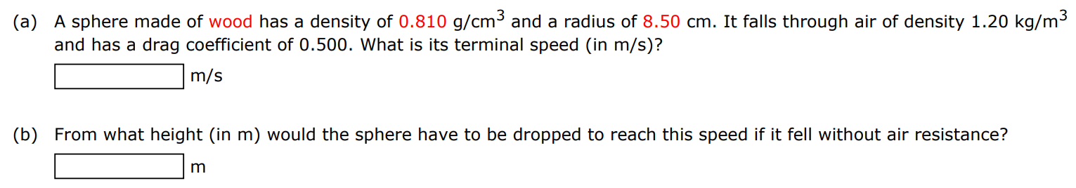 (a) A sphere made of wood has a density of 0.810 g/cm3 and a radius of 8.50 cm. It falls through air of density 1.20 kg/m3 and has a drag coefficient of 0.500 . What is its terminal speed (in m/s )? m/s (b) From what height (in m ) would the sphere have to be dropped to reach this speed if it fell without air resistance? m 