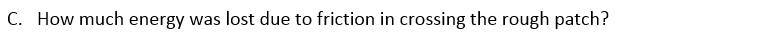 A 62.0 kg skier is moving at 6.50 m/s on a frictionless, horizontal, snow-covered plateau when she encounters a rough patch 4.20 m long. The coefficient of friction between this patch and her skis is 0.30 . After crossing the rough patch and returning to friction-free snow, she skis down an icy, frictionless hill 2.50 m high. A. How fast is the skier moving (in m/s) when she gets to point B? B. How fast is the skier moving (in m/s ) when she gets to point C? C. How much energy was lost due to friction in crossing the rough patch?